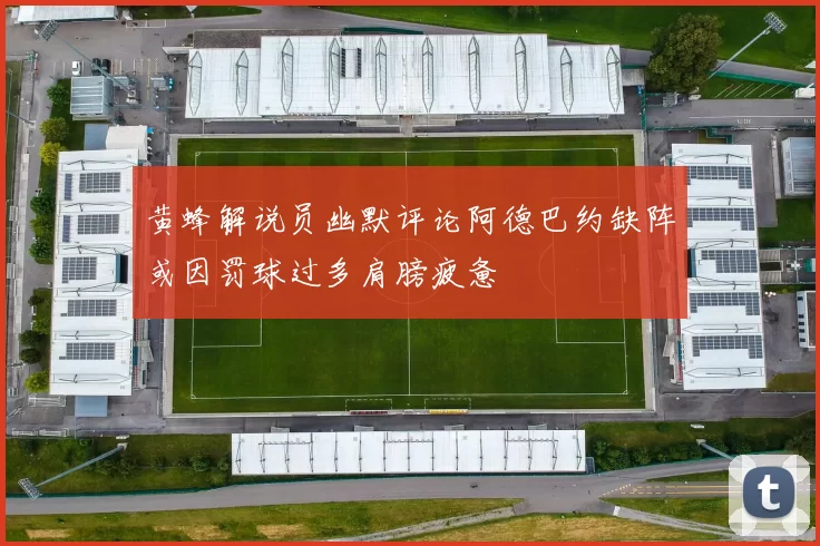 黄蜂解说员幽默评论阿德巴约缺阵或因罚球过多肩膀疲惫