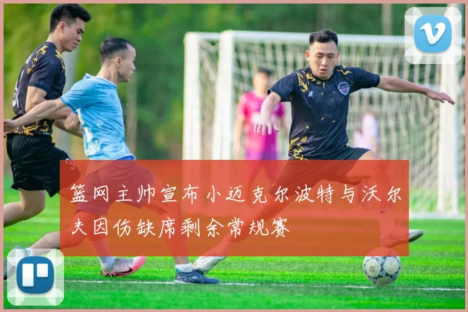 篮网主帅宣布小迈克尔波特与沃尔夫因伤缺席剩余常规赛