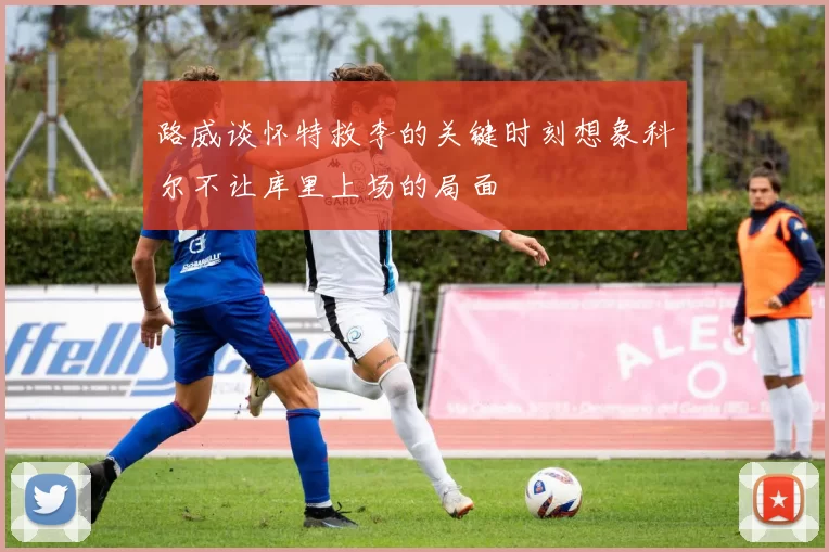 路威谈怀特救李的关键时刻想象科尔不让库里上场的局面