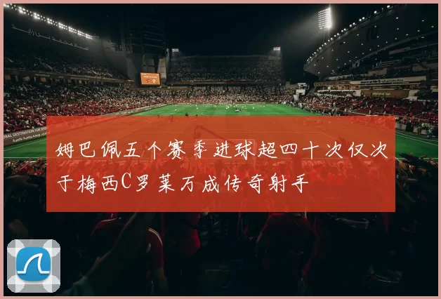 姆巴佩五个赛季进球超四十次仅次于梅西C罗莱万成传奇射手