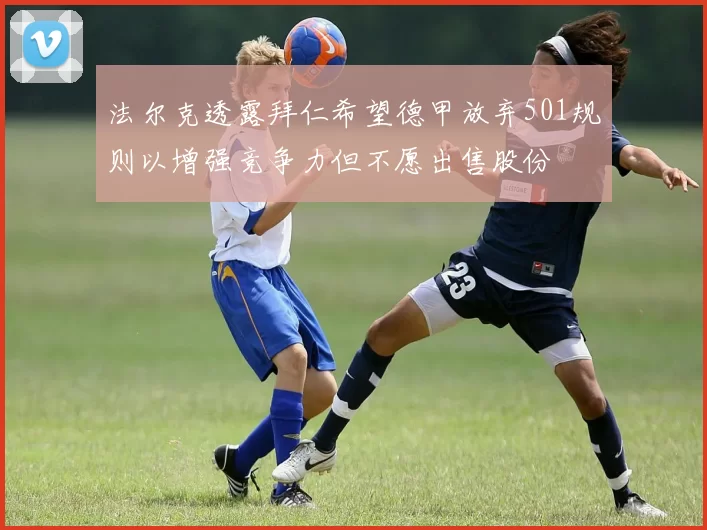 法尔克透露拜仁希望德甲放弃501规则以增强竞争力但不愿出售股份