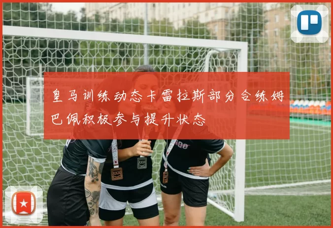 皇马训练动态卡雷拉斯部分合练姆巴佩积极参与提升状态