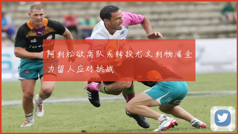 阿利松欲离队或转投尤文利物浦全力留人应对挑战