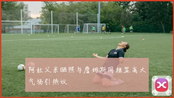 阿杜父亲晒照与詹姆斯同框显高大气场引热议
