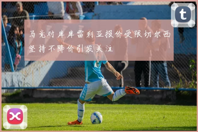 马竞对库库雷利亚报价受限切尔西坚持不降价引发关注