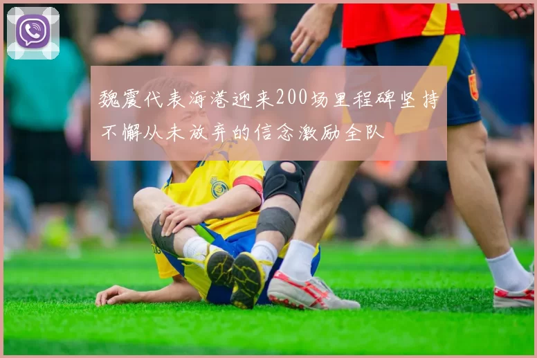 魏震代表海港迎来200场里程碑坚持不懈从未放弃的信念激励全队