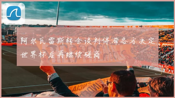 阿尔瓦雷斯转会谈判停滞各方决定世界杯后再继续磋商