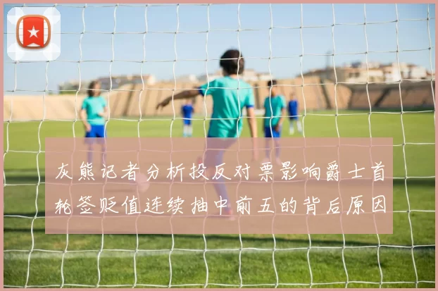 灰熊记者分析投反对票影响爵士首轮签贬值连续抽中前五的背后原因