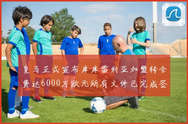 皇马正式宣布库库雷利亚加盟转会费达6000万欧元所有文件已完成签署