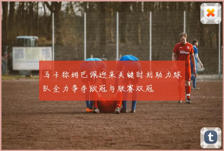 马卡称姆巴佩迎来关键时刻助力球队全力争夺欧冠与联赛双冠