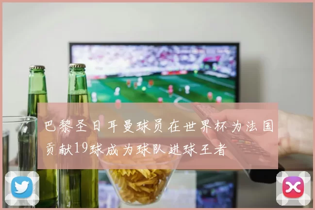 巴黎圣日耳曼球员在世界杯为法国贡献19球成为球队进球王者