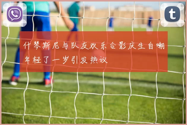 什琴斯尼与队友欢乐合影庆生自嘲年轻了一岁引发热议