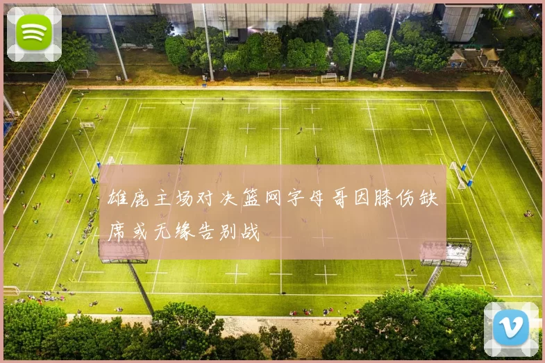 雄鹿主场对决篮网字母哥因膝伤缺席或无缘告别战
