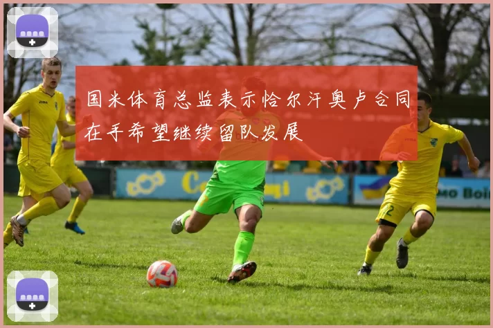 国米体育总监表示恰尔汗奥卢合同在手希望继续留队发展