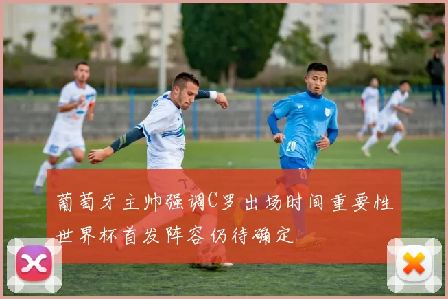 葡萄牙主帅强调C罗出场时间重要性世界杯首发阵容仍待确定