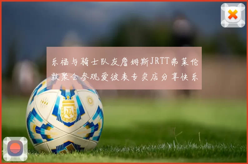 乐福与骑士队友詹姆斯JRTT弗莱伦敦聚会参观爱彼表专卖店分享快乐时光