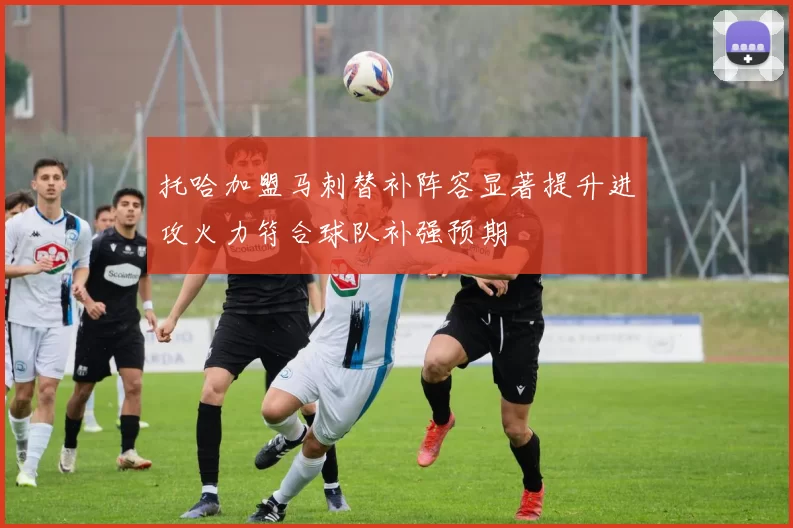 托哈加盟马刺替补阵容显著提升进攻火力符合球队补强预期