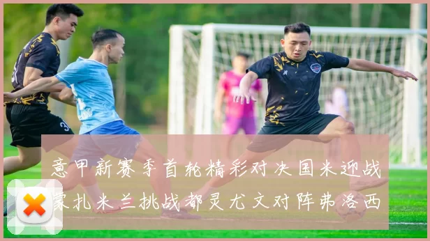 意甲新赛季首轮精彩对决国米迎战蒙扎米兰挑战都灵尤文对阵弗洛西诺内