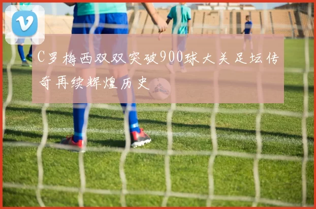 C罗梅西双双突破900球大关足坛传奇再续辉煌历史