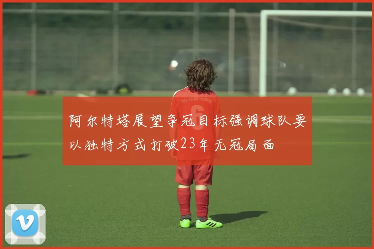 阿尔特塔展望争冠目标强调球队要以独特方式打破23年无冠局面