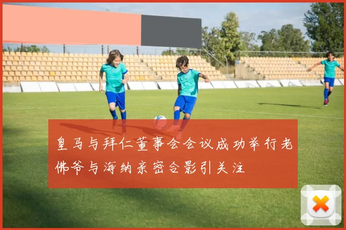 皇马与拜仁董事会会议成功举行老佛爷与海纳亲密合影引关注