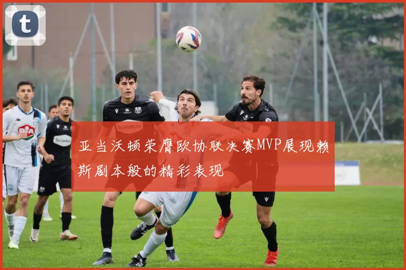 亚当沃顿荣膺欧协联决赛MVP展现赖斯剧本般的精彩表现