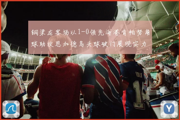 铜梁龙客场以1-0领先海港肯帕努角球助攻恩加德乌头球破门展现实力