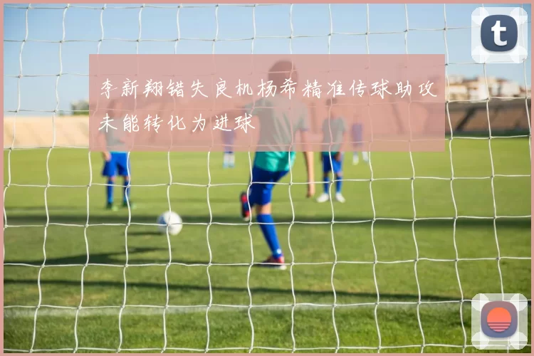 李新翔错失良机杨希精准传球助攻未能转化为进球