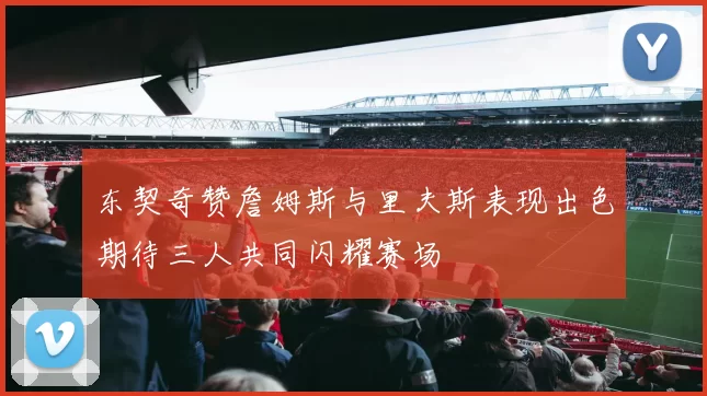 东契奇赞詹姆斯与里夫斯表现出色期待三人共同闪耀赛场