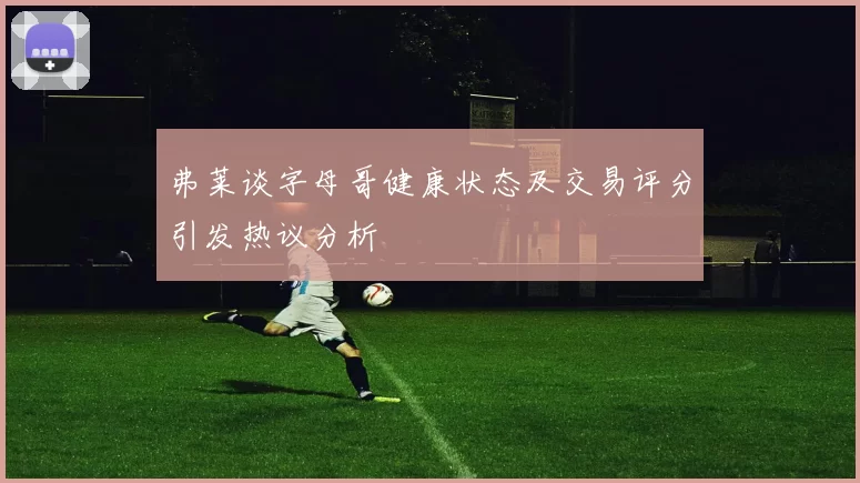 弗莱谈字母哥健康状态及交易评分引发热议分析