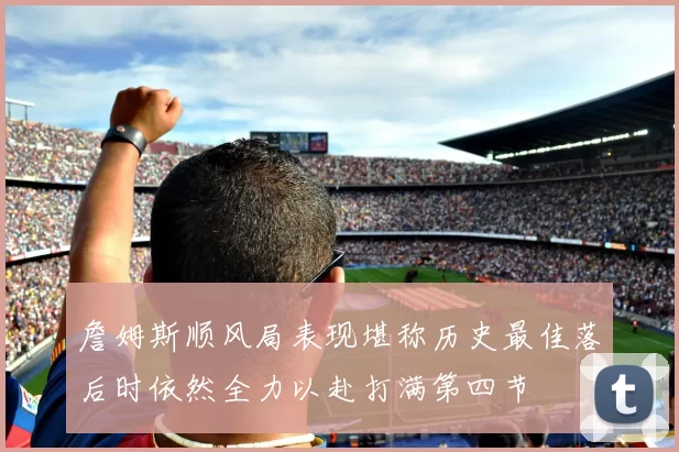 詹姆斯顺风局表现堪称历史最佳落后时依然全力以赴打满第四节