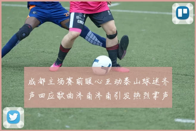 成都主场赛前暖心互动泰山球迷齐声回应歌曲济南济南引发热烈掌声