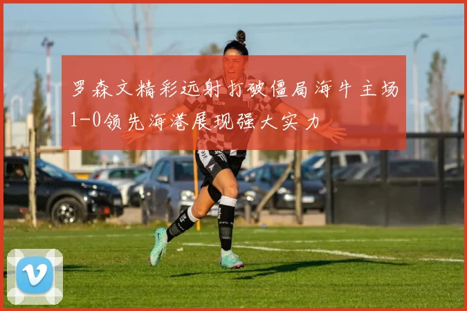 罗森文精彩远射打破僵局海牛主场1-0领先海港展现强大实力