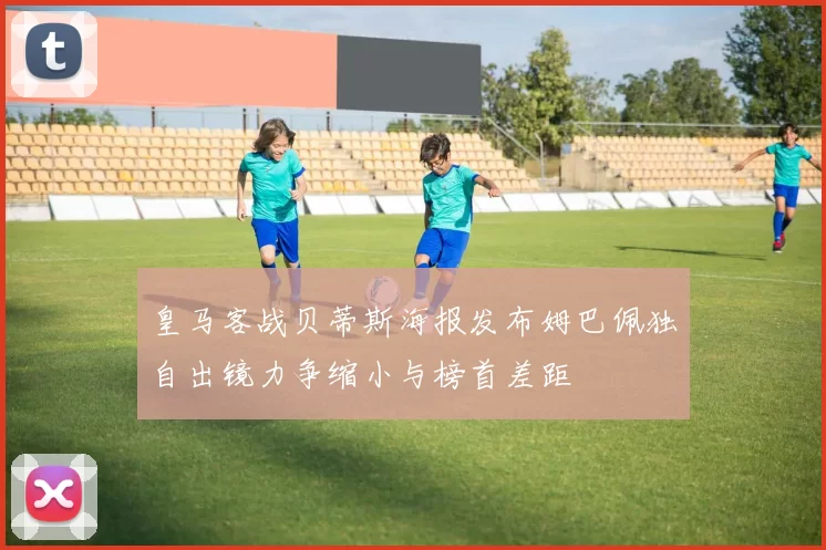 皇马客战贝蒂斯海报发布姆巴佩独自出镜力争缩小与榜首差距