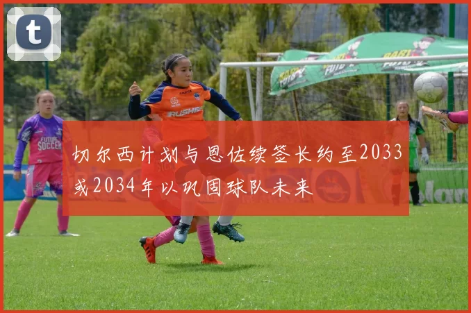 切尔西计划与恩佐续签长约至2033或2034年以巩固球队未来