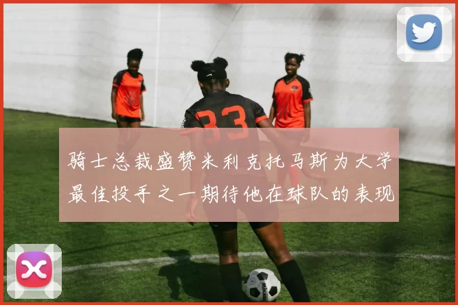 骑士总裁盛赞米利克托马斯为大学最佳投手之一期待他在球队的表现