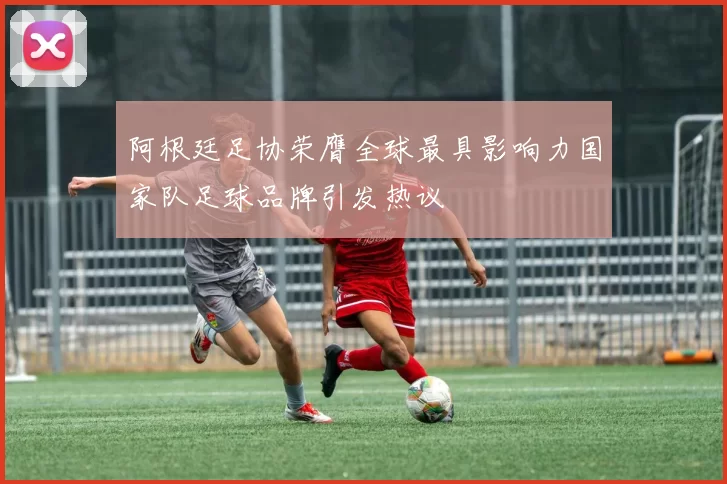 阿根廷足协荣膺全球最具影响力国家队足球品牌引发热议