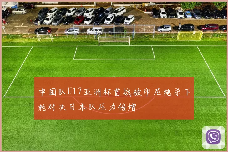 中国队U17亚洲杯首战被印尼绝杀下轮对决日本队压力倍增