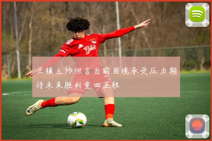 三镇主帅坦言当前困境承受压力期待未来胜利重回正轨