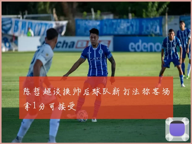 陈哲超谈换帅后球队新打法称客场拿1分可接受
